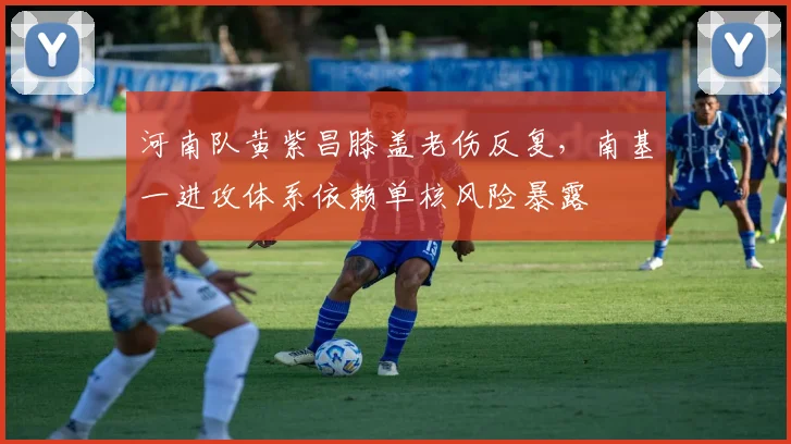 河南队黄紫昌膝盖老伤反复，南基一进攻体系依赖单核风险暴露