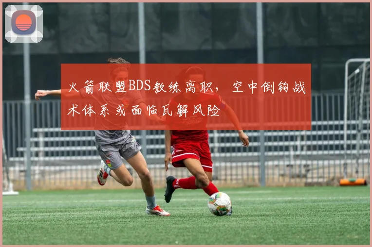 火箭联盟BDS教练离职，空中倒钩战术体系或面临瓦解风险