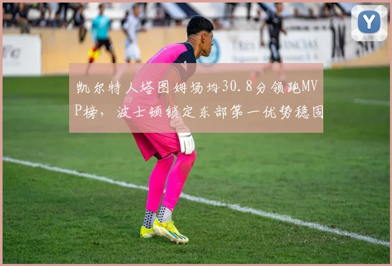 凯尔特人塔图姆场均30.8分领跑MVP榜，波士顿锁定东部第一优势稳固