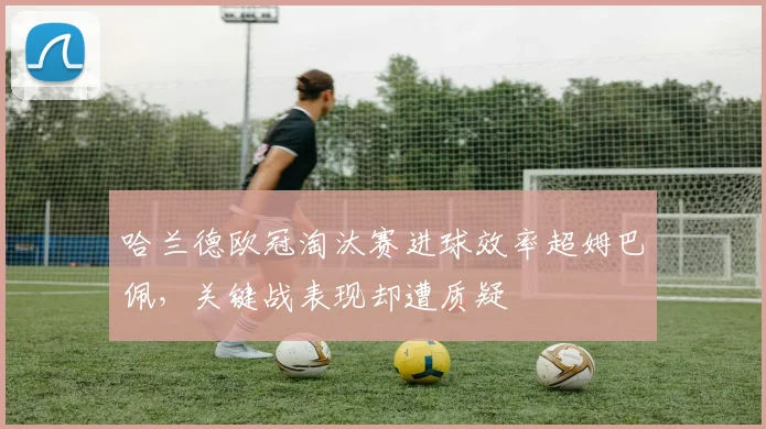 哈兰德欧冠淘汰赛进球效率超姆巴佩，关键战表现却遭质疑