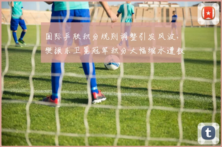 国际乒联积分规则调整引发风波，樊振东卫冕冠军积分大幅缩水遭教练组炮轰