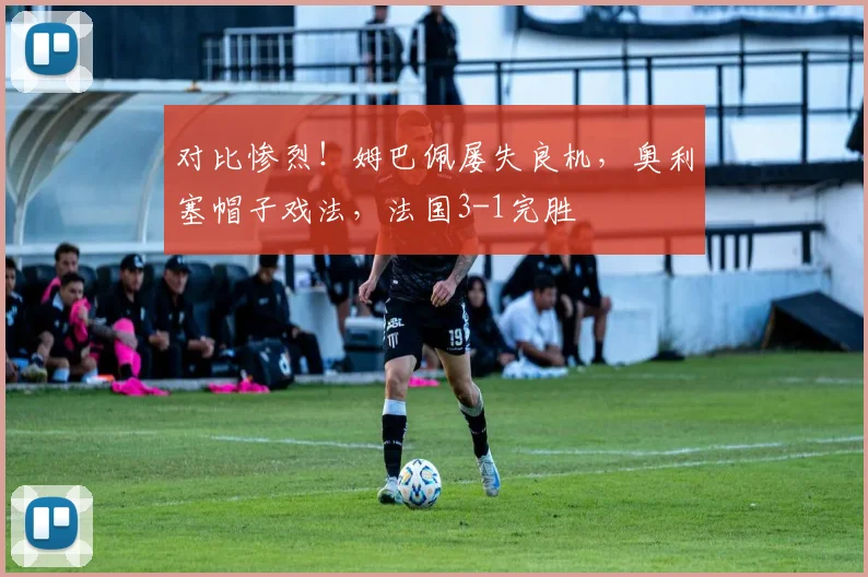 对比惨烈！姆巴佩屡失良机，奥利塞帽子戏法，法国3-1完胜